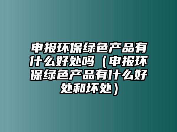 申報(bào)環(huán)保綠色產(chǎn)品有什么好處嗎（申報(bào)環(huán)保綠色產(chǎn)品有什么好處和壞處）