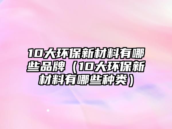 10大環(huán)保新材料有哪些品牌（10大環(huán)保新材料有哪些種類）