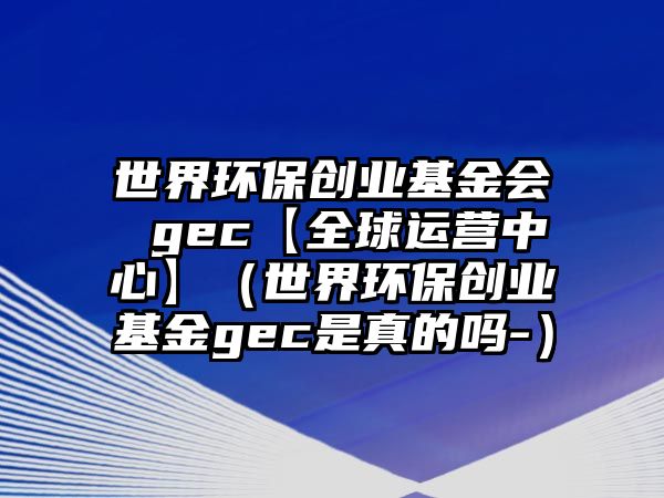 世界環(huán)保創(chuàng)業(yè)基金會(huì) gec【全球運(yùn)營中心】（世界環(huán)保創(chuàng)業(yè)基金gec是真的嗎-）