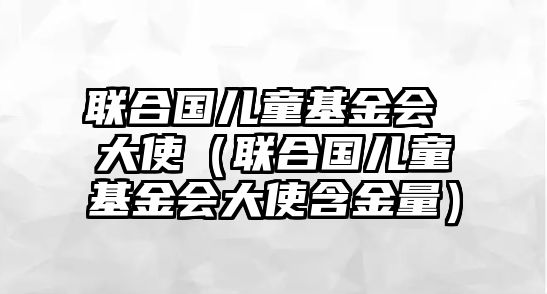 聯(lián)合國兒童基金會(huì) 大使（聯(lián)合國兒童基金會(huì)大使含金量）