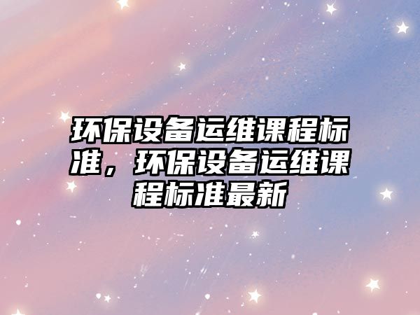 環(huán)保設備運維課程標準，環(huán)保設備運維課程標準最新