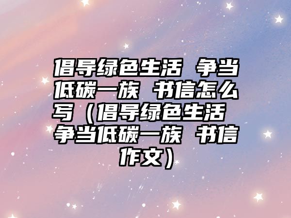 倡導綠色生活 爭當?shù)吞家蛔?書信怎么寫（倡導綠色生活 爭當?shù)吞家蛔?書信作文）