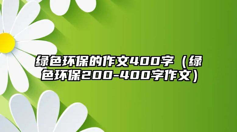 綠色環(huán)保的作文400字（綠色環(huán)保200-400字作文）