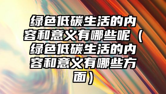 綠色低碳生活的內(nèi)容和意義有哪些呢（綠色低碳生活的內(nèi)容和意義有哪些方面）