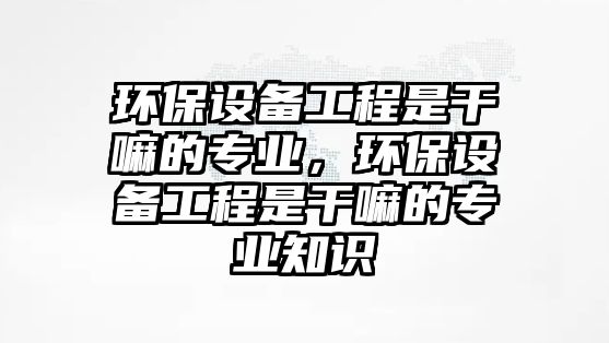 環(huán)保設備工程是干嘛的專業(yè)，環(huán)保設備工程是干嘛的專業(yè)知識