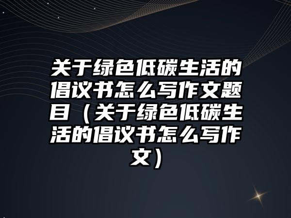 關(guān)于綠色低碳生活的倡議書怎么寫作文題目（關(guān)于綠色低碳生活的倡議書怎么寫作文）