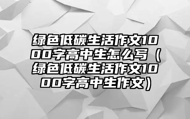 綠色低碳生活作文1000字高中生怎么寫（綠色低碳生活作文1000字高中生作文）