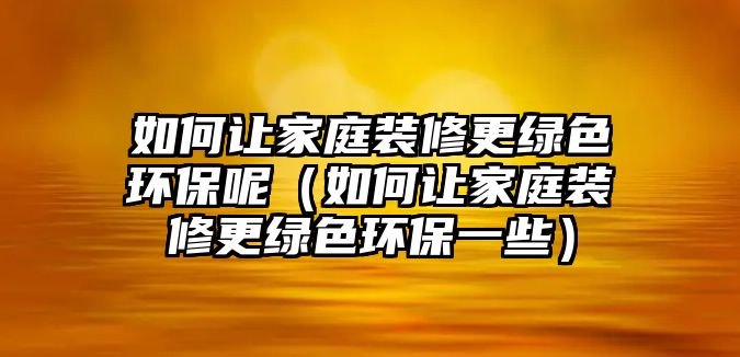 如何讓家庭裝修更綠色環(huán)保呢（如何讓家庭裝修更綠色環(huán)保一些）