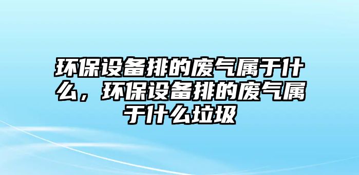 環(huán)保設(shè)備排的廢氣屬于什么，環(huán)保設(shè)備排的廢氣屬于什么垃圾