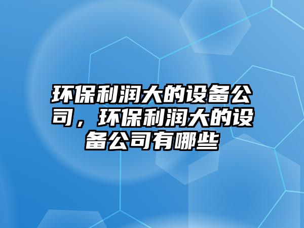 環(huán)保利潤大的設備公司，環(huán)保利潤大的設備公司有哪些