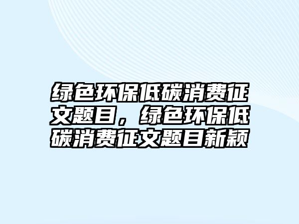 綠色環(huán)保低碳消費征文題目，綠色環(huán)保低碳消費征文題目新穎