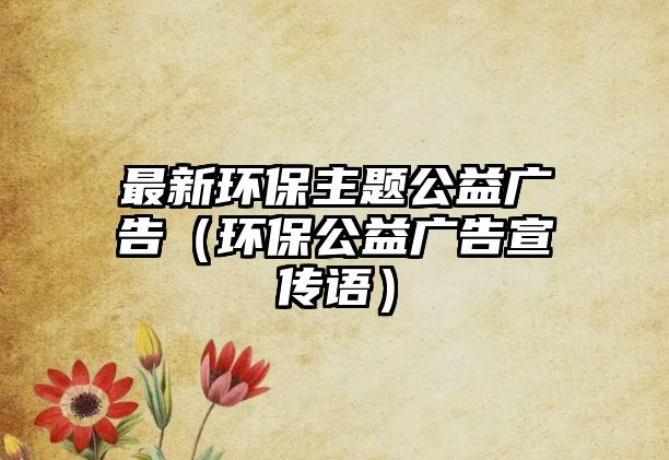 最新環(huán)保主題公益廣告（環(huán)保公益廣告宣傳語(yǔ)）