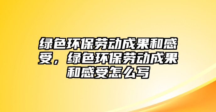 綠色環(huán)保勞動(dòng)成果和感受，綠色環(huán)保勞動(dòng)成果和感受怎么寫(xiě)