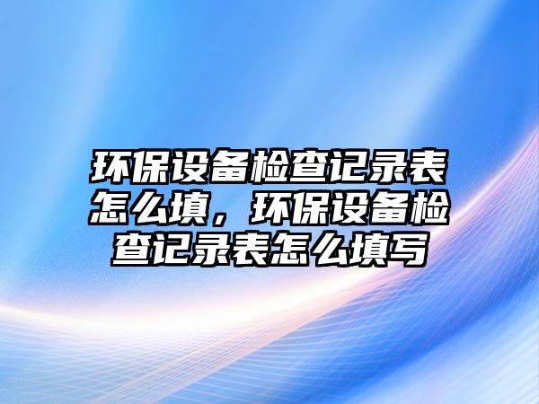 環(huán)保設備檢查記錄表怎么填，環(huán)保設備檢查記錄表怎么填寫