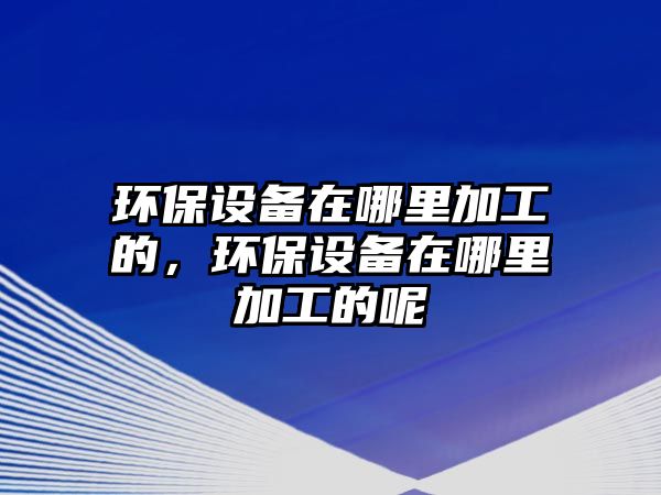 環(huán)保設備在哪里加工的，環(huán)保設備在哪里加工的呢