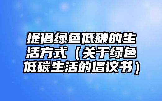 提倡綠色低碳的生活方式（關于綠色低碳生活的倡議書）