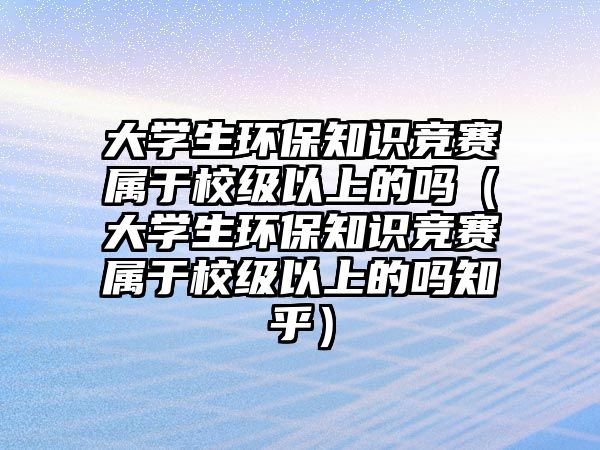 大學生環(huán)保知識競賽屬于校級以上的嗎（大學生環(huán)保知識競賽屬于校級以上的嗎知乎）