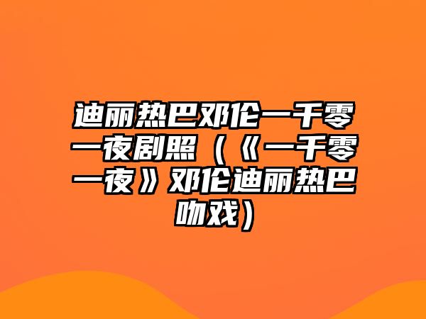 迪麗熱巴鄧倫一千零一夜劇照（《一千零一夜》鄧倫迪麗熱巴吻戲）