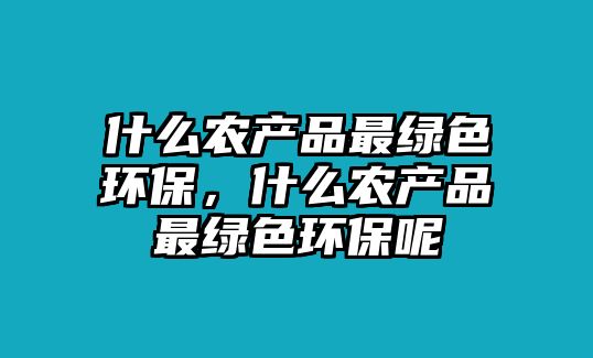 什么農(nóng)產(chǎn)品最綠色環(huán)保，什么農(nóng)產(chǎn)品最綠色環(huán)保呢