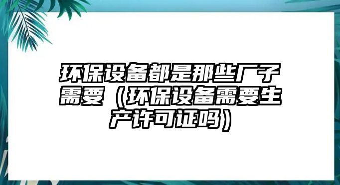 環(huán)保設備都是那些廠子需要（環(huán)保設備需要生產許可證嗎）