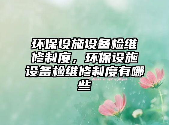 環(huán)保設(shè)施設(shè)備檢維修制度，環(huán)保設(shè)施設(shè)備檢維修制度有哪些