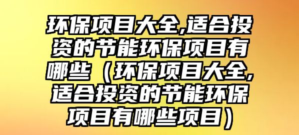 環(huán)保項(xiàng)目大全,適合投資的節(jié)能環(huán)保項(xiàng)目有哪些（環(huán)保項(xiàng)目大全,適合投資的節(jié)能環(huán)保項(xiàng)目有哪些項(xiàng)目）