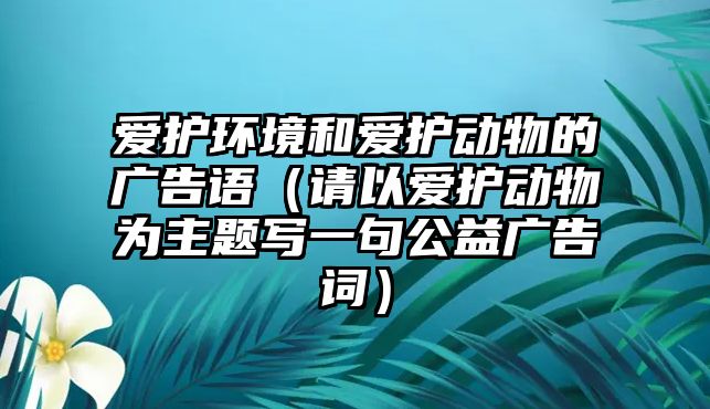 愛(ài)護(hù)環(huán)境和愛(ài)護(hù)動(dòng)物的廣告語(yǔ)（請(qǐng)以愛(ài)護(hù)動(dòng)物為主題寫(xiě)一句公益廣告詞）