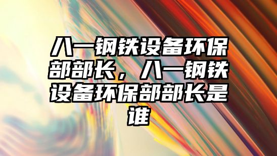 八一鋼鐵設備環(huán)保部部長，八一鋼鐵設備環(huán)保部部長是誰