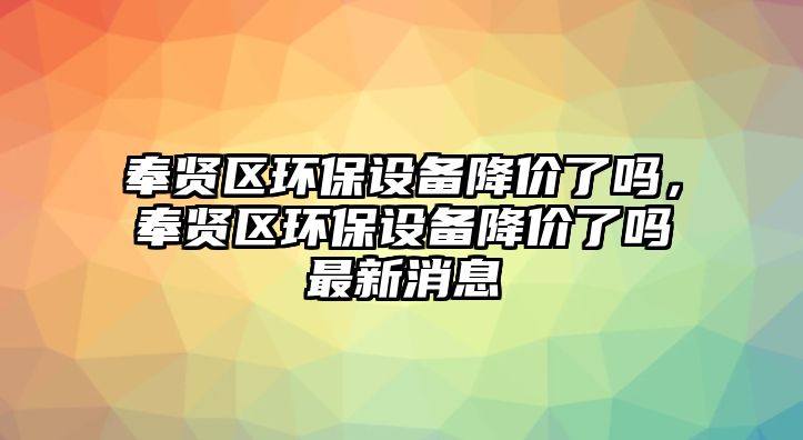 奉賢區(qū)環(huán)保設(shè)備降價(jià)了嗎，奉賢區(qū)環(huán)保設(shè)備降價(jià)了嗎最新消息