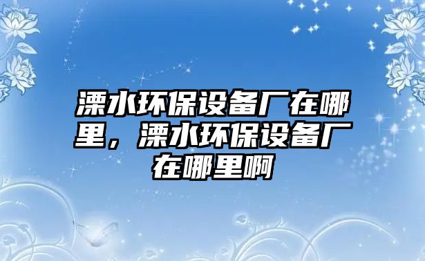 溧水環(huán)保設(shè)備廠在哪里，溧水環(huán)保設(shè)備廠在哪里啊