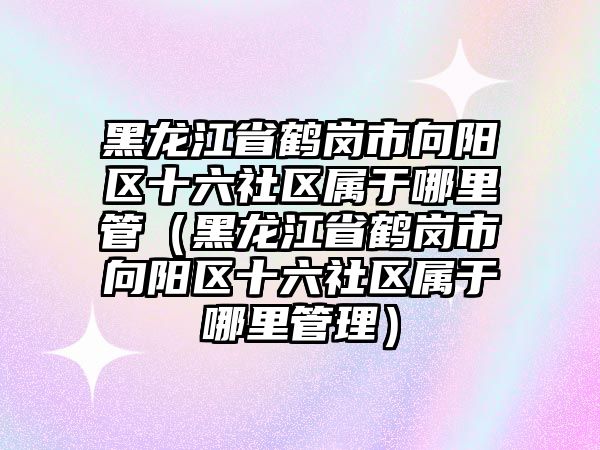 黑龍江省鶴崗市向陽區(qū)十六社區(qū)屬于哪里管（黑龍江省鶴崗市向陽區(qū)十六社區(qū)屬于哪里管理）