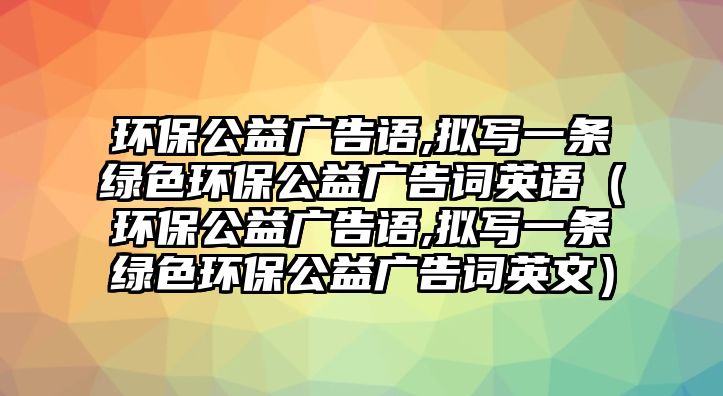 環(huán)保公益廣告語,擬寫一條綠色環(huán)保公益廣告詞英語（環(huán)保公益廣告語,擬寫一條綠色環(huán)保公益廣告詞英文）