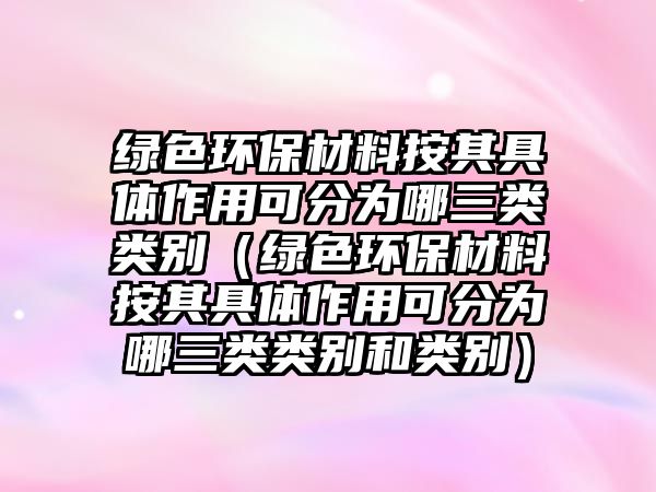 綠色環(huán)保材料按其具體作用可分為哪三類類別（綠色環(huán)保材料按其具體作用可分為哪三類類別和類別）