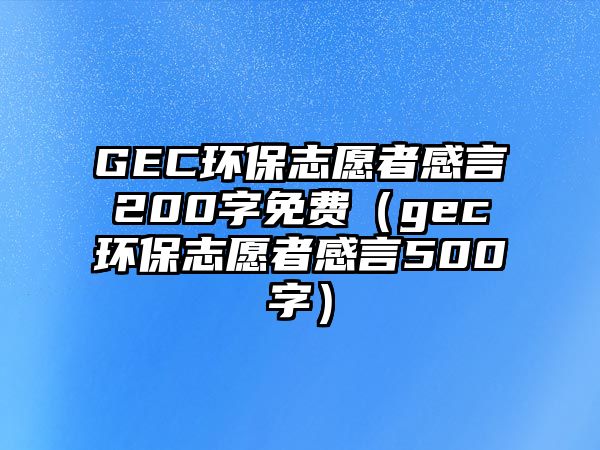 GEC環(huán)保志愿者感言200字免費（gec環(huán)保志愿者感言500字）