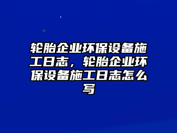 輪胎企業(yè)環(huán)保設(shè)備施工日志，輪胎企業(yè)環(huán)保設(shè)備施工日志怎么寫