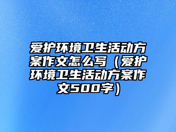 愛(ài)護(hù)環(huán)境衛(wèi)生活動(dòng)方案作文怎么寫(xiě)（愛(ài)護(hù)環(huán)境衛(wèi)生活動(dòng)方案作文500字）