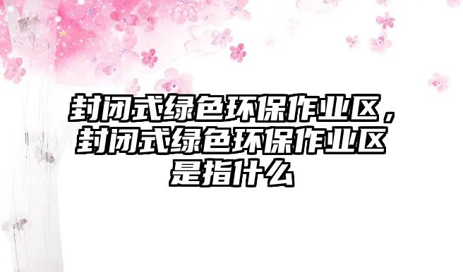 封閉式綠色環(huán)保作業(yè)區(qū)，封閉式綠色環(huán)保作業(yè)區(qū)是指什么