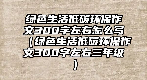 綠色生活低碳環(huán)保作文300字左右怎么寫(xiě)（綠色生活低碳環(huán)保作文300字左右三年級(jí)）