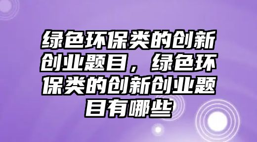 綠色環(huán)保類的創(chuàng)新創(chuàng)業(yè)題目，綠色環(huán)保類的創(chuàng)新創(chuàng)業(yè)題目有哪些