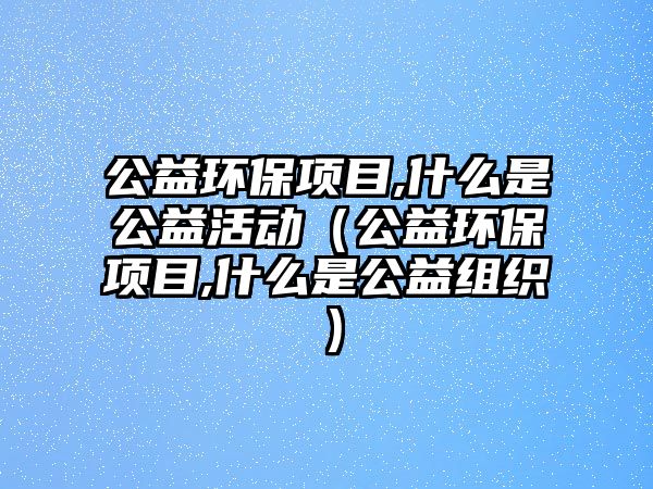 公益環(huán)保項目,什么是公益活動（公益環(huán)保項目,什么是公益組織）