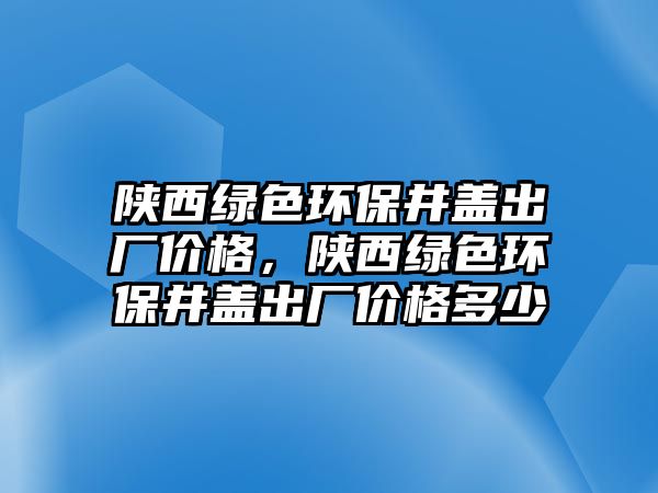 陜西綠色環(huán)保井蓋出廠價(jià)格，陜西綠色環(huán)保井蓋出廠價(jià)格多少