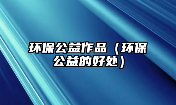 環(huán)保公益作品（環(huán)保公益的好處）