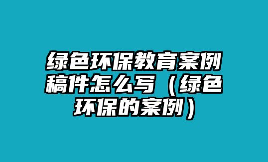 綠色環(huán)保教育案例稿件怎么寫（綠色環(huán)保的案例）