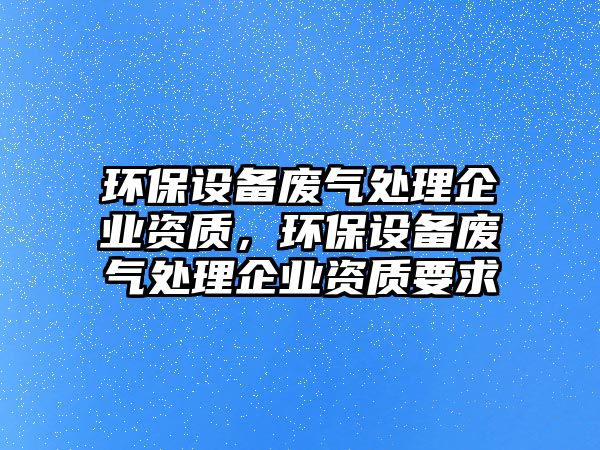 環(huán)保設備廢氣處理企業(yè)資質(zhì)，環(huán)保設備廢氣處理企業(yè)資質(zhì)要求