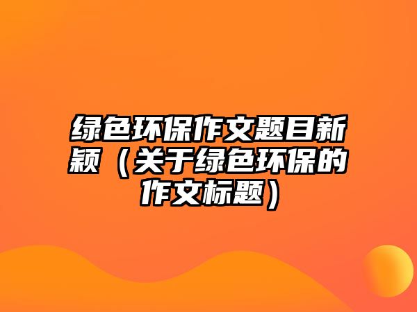 綠色環(huán)保作文題目新穎（關(guān)于綠色環(huán)保的作文標(biāo)題）