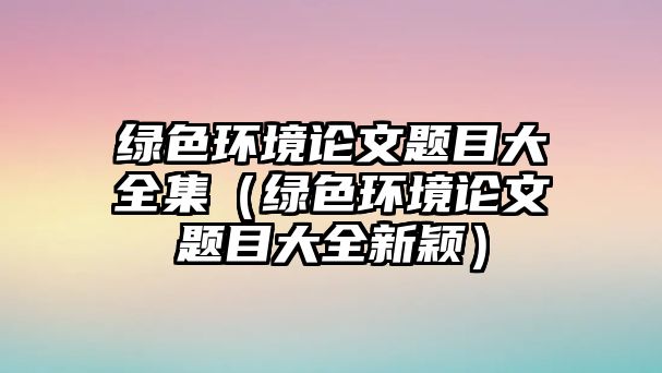 綠色環(huán)境論文題目大全集（綠色環(huán)境論文題目大全新穎）