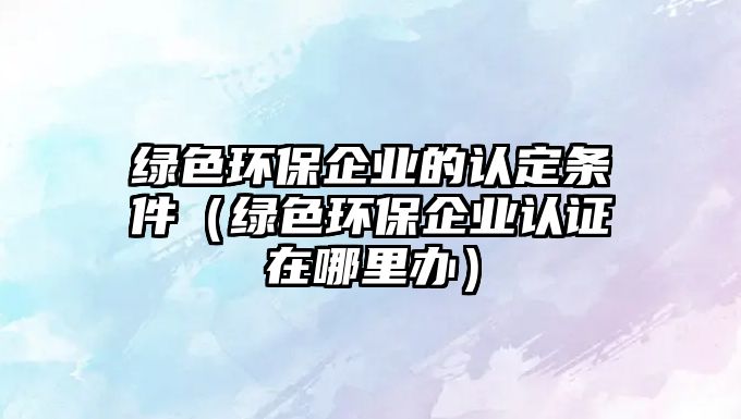 綠色環(huán)保企業(yè)的認定條件（綠色環(huán)保企業(yè)認證在哪里辦）