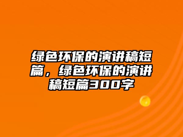 綠色環(huán)保的演講稿短篇，綠色環(huán)保的演講稿短篇300字