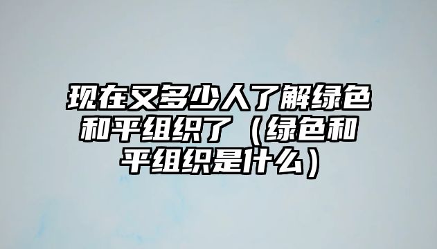 現(xiàn)在又多少人了解綠色和平組織了（綠色和平組織是什么）