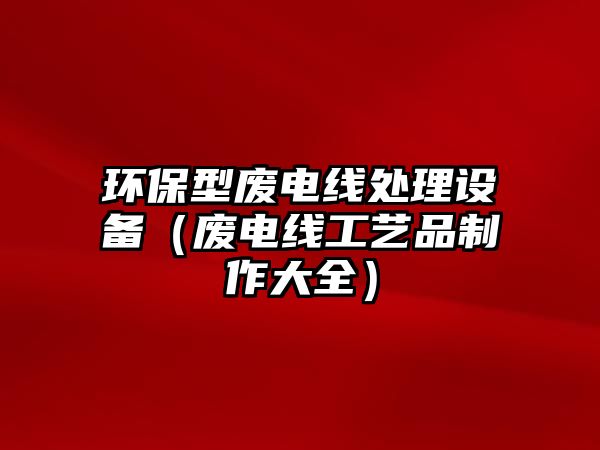 環(huán)保型廢電線處理設(shè)備（廢電線工藝品制作大全）